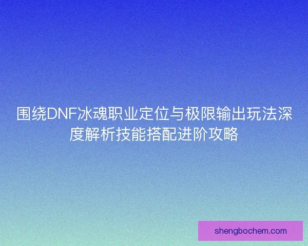 围绕DNF冰魂职业定位与极限输出玩法深度解析技能搭配进阶攻略